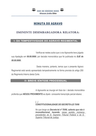 XXX XX XXXXXX XXXX
Advocacia Jurídica Online
__________________________________________________
MINUTA DO AGRAVO
EMINENTE DESEMBARGADORA RELATORA:
I- DA TEMPESTIVIDADE DO AGRAVO REGIMENTAL
Verifica-se nestes autos que o ora Agravante teve julgada
sua Apelação em 00.00.0000, por decisão monocrática que foi publicada no DJE de
00.00.0000.
Desta maneira, portanto, temos que o presente Agravo
Regimental está sendo apresentado tempestivamente na forma prevista do artigo 250
do Regimento Interno desta Corte.
II- BREVE SÍNTESE PROCESSUAL
A Agravante se insurge em face da r. decisão monocrática
proferida que NEGOU PROVIMENTO ao Apelo consoante transcrição parcial abaixo:
[...]
CONSTITUCIONALIDADE DO DECRETO-LEI 70/66
No que tange ao Decreto-lei nº 70/66, saliento que não é
inconstitucional, havendo, nesse sentido, inúmeros
precedentes do E. Supremo Tribunal Federal e do E.
Superior Tribunal de Justiça.
 