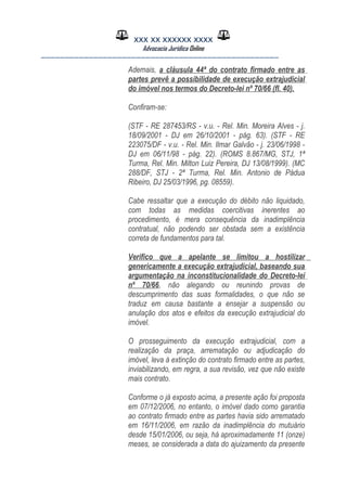 XXX XX XXXXXX XXXX
Advocacia Jurídica Online
__________________________________________________
Ademais, a cláusula 44ª do contrato firmado entre as
partes prevê a possibilidade de execução extrajudicial
do imóvel nos termos do Decreto-lei nº 70/66 (fl. 40).
Confiram-se:
(STF - RE 287453/RS - v.u. - Rel. Min. Moreira Alves - j.
18/09/2001 - DJ em 26/10/2001 - pág. 63). (STF - RE
223075/DF - v.u. - Rel. Min. Ilmar Galvão - j. 23/06/1998 -
DJ em 06/11/98 - pág. 22). (ROMS 8.867/MG, STJ, 1ª
Turma, Rel. Min. Milton Luiz Pereira, DJ 13/08/1999). (MC
288/DF, STJ - 2ª Turma, Rel. Min. Antonio de Pádua
Ribeiro, DJ 25/03/1996, pg. 08559).
Cabe ressaltar que a execução do débito não liquidado,
com todas as medidas coercitivas inerentes ao
procedimento, é mera consequência da inadimplência
contratual, não podendo ser obstada sem a existência
correta de fundamentos para tal.
Verifico que a apelante se limitou a hostilizar
genericamente a execução extrajudicial, baseando sua
argumentação na inconstitucionalidade do Decreto-lei
nº 70/66, não alegando ou reunindo provas de
descumprimento das suas formalidades, o que não se
traduz em causa bastante a ensejar a suspensão ou
anulação dos atos e efeitos da execução extrajudicial do
imóvel.
O prosseguimento da execução extrajudicial, com a
realização da praça, arrematação ou adjudicação do
imóvel, leva à extinção do contrato firmado entre as partes,
inviabilizando, em regra, a sua revisão, vez que não existe
mais contrato.
Conforme o já exposto acima, a presente ação foi proposta
em 07/12/2006, no entanto, o imóvel dado como garantia
ao contrato firmado entre as partes havia sido arrematado
em 16/11/2006, em razão da inadimplência do mutuário
desde 15/01/2006, ou seja, há aproximadamente 11 (onze)
meses, se considerada a data do ajuizamento da presente
 