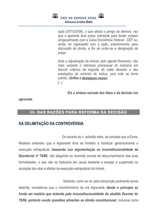 XXX XX XXXXXX XXXX
Advocacia Jurídica Online
__________________________________________________
ação (07/12/2006), o que afasta o perigo da demora, vez
que a apelante teve prazo suficiente para tentar compor
amigavelmente com a Caixa Econômica Federal - CEF ou,
ainda, ter ingressado com a ação, anteriormente, para
discussão da dívida, a fim de evitar-se a designação da
praça.
Ante a adjudicação do imóvel, pelo agente financeiro, não
mais subsiste o interesse processual do mutuário em
discutir critérios de reajuste do saldo devedor e das
prestações do contrato de mútuo, pois este se torna
extinto. (Grifos e destaques nosso)
[...]
Eis a síntese narrada dos fatos e da decisão ora
agravada.
III- DAS RAZÕES PARA REFORMA DA DECISÃO
DA DELIMITAÇÃO DA CONTROVÉRSIA
Do excerto do v. acórdão retro, se constata que a Exma.
Relatora entendeu que a Agravante teria se limitado a hostilizar genericamente a
execução extrajudicial, baseando sua argumentação na inconstitucionalidade do
Decreto-lei nº 70/66, não alegando ou reunindo provas de descumprimento das suas
formalidades, o que não se traduziria em causa bastante a ensejar a suspensão ou
anulação dos atos e efeitos da execução extrajudicial do imóvel.
Destarte, como se vê, pela transcrição pertinente acima
descrita, constata-se que o inconformismo da ora Agravante desde o princípio se
funda em matéria que entende pela inconstitucionalidade do aludido Decreto lei
70/66, portanto sendo questões atinentes ao direito constitucional, inclusive como
 