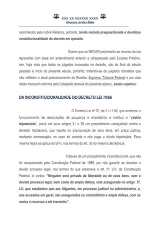 XXX XX XXXXXX XXXX
Advocacia Jurídica Online
__________________________________________________
reconhecido pela nobre Relatora, portanto, tendo restado prequestionada a duvidosa
constitucionalidade do decreto em questão.
Ocorre que ao NEGAR provimento ao recurso da ora
Agravante com base em entendimento anterior e ultrapassado pelo Excelso Pretório,
sim, haja vista que todos os julgados invocados na decisão, são do final do século
passado e início do presente século, portanto, tratando-se de julgados obsoletos que
não refletem o atual posicionamento do Excelso Supremo Tribunal Federal e por esta
razão merecem reforma pelo Colegiado através do presente agravo, senão vejamos:
DA INCONSTITUCIONALIDADE DO DECRETO LEI 70/66
O Decreto-Lei nº 70, de 21.11.66, que autorizou o
funcionamento de associações de poupança e empréstimo e instituiu a “cédula
hipotecária”, prevê em seus artigos 31 a 35 um procedimento extrajudicial contra o
devedor hipotecário, que resulta na expropriação de seus bens, em praça pública,
mediante arrematação, no caso de vencida e não paga a dívida hipotecária. Essa
mesma regra se aplica ao SFH, nos termos do art. 36 do mesmo Decreto-Lei.
Trata-se de um procedimento inconstitucional, que não
foi recepcionado pela Constituição Federal de 1988, por não garantir ao devedor o
devido processo legal, nos termos do que prescreve o art. 5º, LIV, da Constituição
Federal, in verbis: “Ninguém será privado da liberdade ou de seus bens, sem o
devido processo legal, bem como da ampla defesa, esta assegurada no artigo 5º,
LV, que estabelece que aos litigantes, em processo judicial ou administrativo, e,
aos acusados em geral, são assegurados os contraditório e ampla defesa, com os
meios e recursos a ele inerentes”.
 