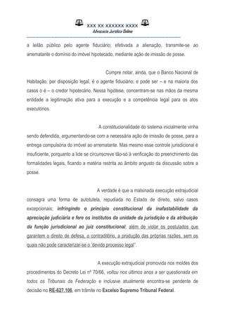 XXX XX XXXXXX XXXX
Advocacia Jurídica Online
__________________________________________________
a leilão público pelo agente fiduciário; efetivada a alienação, transmite-se ao
arrematante o domínio do imóvel hipotecado, mediante ação de imissão de posse.
Cumpre notar, ainda, que o Banco Nacional de
Habitação, por disposição legal, é o agente fiduciário; e pode ser – e na maioria dos
casos o é – o credor hipotecário. Nessa hipótese, concentram-se nas mãos da mesma
entidade a legitimação ativa para a execução e a competência legal para os atos
executórios.
A constitucionalidade do sistema inicialmente vinha
sendo defendida, argumentando-se com a necessária ação de imissão de posse, para a
entrega compulsória do imóvel ao arrematante. Mas mesmo esse controle jurisdicional é
insuficiente, porquanto a lide se circunscreve tão-só à verificação do preenchimento das
formalidades legais, ficando a matéria restrita ao âmbito angusto da discussão sobre a
posse.
A verdade é que a malsinada execução extrajudicial
consagra uma forma de autotutela, repudiada no Estado de direito, salvo casos
excepcionais; infringindo o princípio constitucional da inafastabilidade da
apreciação judiciária e fere os institutos da unidade da jurisdição e da atribuição
da função jurisdicional ao juiz constitucional; além de violar os postulados que
garantem o direito de defesa, o contraditório, a produção das próprias razões, sem os
quais não pode caracterizar-se o ‘devido processo legal”.
A execução extrajudicial promovida nos moldes dos
procedimentos do Decreto Lei nº 70/66, voltou nos últimos anos a ser questionada em
todos os Tribunais da Federação e inclusive atualmente encontra-se pendente de
decisão no RE-627.106, em trâmite no Excelso Supremo Tribunal Federal.
 