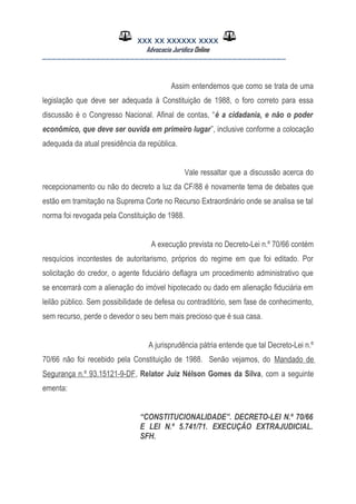 XXX XX XXXXXX XXXX
Advocacia Jurídica Online
__________________________________________________
Assim entendemos que como se trata de uma
legislação que deve ser adequada à Constituição de 1988, o foro correto para essa
discussão é o Congresso Nacional. Afinal de contas, “é a cidadania, e não o poder
econômico, que deve ser ouvida em primeiro lugar”, inclusive conforme a colocação
adequada da atual presidência da república.
Vale ressaltar que a discussão acerca do
recepcionamento ou não do decreto a luz da CF/88 é novamente tema de debates que
estão em tramitação na Suprema Corte no Recurso Extraordinário onde se analisa se tal
norma foi revogada pela Constituição de 1988.
A execução prevista no Decreto-Lei n.º 70/66 contém
resquícios incontestes de autoritarismo, próprios do regime em que foi editado. Por
solicitação do credor, o agente fiduciário deflagra um procedimento administrativo que
se encerrará com a alienação do imóvel hipotecado ou dado em alienação fiduciária em
leilão público. Sem possibilidade de defesa ou contraditório, sem fase de conhecimento,
sem recurso, perde o devedor o seu bem mais precioso que é sua casa.
A jurisprudência pátria entende que tal Decreto-Lei n.º
70/66 não foi recebido pela Constituição de 1988. Senão vejamos, do Mandado de
Segurança n.º 93.15121-9-DF, Relator Juiz Nélson Gomes da Silva, com a seguinte
ementa:
“CONSTITUCIONALIDADE”. DECRETO-LEI N.º 70/66
E LEI N.º 5.741/71. EXECUÇÃO EXTRAJUDICIAL.
SFH.
 
