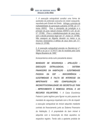 XXX XX XXXXXX XXXX
Advocacia Jurídica Online
__________________________________________________
1. A execução extrajudicial constitui uma forma de
autotutela da pretensão executiva do credor exequente,
repudiada pelo Estado de Direito. Infringe o princípio da
inafastabilidade da apreciação judiciária (CF/88, art. 5.º,
inciso XXXV). Fere o monopólio da jurisdição e o
princípio do juízo natural (incisos XXXVII e LIII, do art.
5.º, CF/88). Priva o cidadão/executado de seus bens,
sem o devido processo legal (art. 5.º, inciso LV, CF/88).
Não assegura ao litigante devedor os meios e os
recursos necessários à defesa de seus bens (art. 5.º,
inciso LV, CF/88).
2. A execução extrajudicial prevista no Decreto-Lei n.º
70/66 e na Lei n.º 5.741/71 não foi recebida pela Carta
Magna Brasileira de 1988.”
Acrescentamos ainda outro precedente abaixo:
MANDADO DE SEGURANÇA - APELAÇÃO -
EXECUÇÃO EXTRAJUDICIAL - SISTEMA
FINANCEIRO DA HABITAÇÃO - ILEGITIMIDADE
PASSIVA DA CEF - INOCORRÊNCIA -
ILEGITIMIDADE E FALTA DE INTERESSE DA
IMPETRANTE - NÃO CONFIGURAÇÃO -
INCONSTITUCIONALIDADE DO DECRETO-LEI 70/66
- IMPROVIMENTO À REMESSA OFICIAL E AO
RECURSO VOLUNTÁRIO. 1. A Caixa Econômica
Federal é parte legítima para figurar no polo passivo de
mandado de segurança impetrado com o fim de impedir
a execução extrajudicial de imóvel adquirido mediante
contrato de financiamento junto ao Sistema Financeiro
da Habitação. 2. A propriedade do bem imóvel é
adquirida com a transcrição do título aquisitivo no
respectivo registro. Tendo sido a apelante proibida de
 