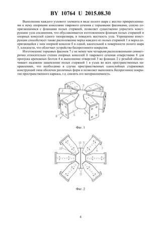 BY 10764 U 2015.08.30
4
Выполнение каждого узлового элемента в виде полого шара с жестко прикрепленны-
ми к нему опорными консолями таврового сечения с торцовыми фасонками, соосно со-
прягающимися с фланцами полых стержней, позволяет существенно упростить конст-
рукцию узла соединения, что обуславливается изготовлением фланцев полых стержней и
опорных консолей одного типоразмера, и повысить жесткость узла. Упрощению конст-
рукции способствует также расположение верха каждого из полых стержней 1 и верха со-
прягающейся с ним опорной консоли б в одной, касательной к поверхности полого шара
5, плоскости, что облегчает устройство беспрогонного покрытия.
Изготовление торцовых фасонок 7 с не менее чем четырьмя расположенными симмет-
рично относительно стенки опорных консолей 6 таврового сечения отверстиями 8 для
пропуска крепежных болтов 4 и выполнение отверстий 3 во фланцах 2 с резьбой обеспе-
чивают надежное защемление полых стержней 1 в узлах во всех пространственных на-
правлениях, что необходимо в случае пространственных однослойных стержневых
конструкций типа оболочек различных форм и позволяет выполнить беспрогонное покры-
тие пространственного каркаса, т.е. снизить его материалоемкость.
Фиг. 1
Фиг. 2
 