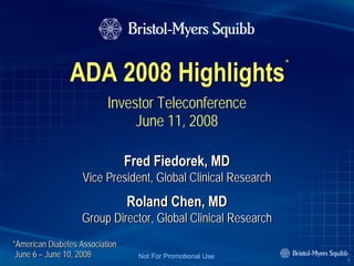 *
                ADA 2008 Highlights
                           Investor Teleconference
                                June 11, 2008

                                 Fred Fiedorek, MD
                    Vice President, Global Clinical Research
                                 Roland Chen, MD
                   Group Director, Global Clinical Research
*American Diabetes Association
 June 6 – June 10, 2008            Not For Promotional Use         1
 