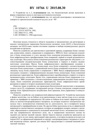 BY 10766 U 2015.08.30
2
4. Устройство по п. 2, отличающееся тем, что бесконтактный датчик выполнен в
форме стержневого щупа со световым источником излучения.
5. Устройство по п. 1, отличающееся тем, что дисплей смонтирован с возможностью
поворота в горизонтальной плоскости на угол до α = 90°.
(56)
1. RU 2070405 C1, 1996.
2. А.с. СССР 1653776, 1991.
3. RU 2066175 C1, 1996.
4. RU 2070406 C1, 1996 (прототип).
Полезная модель относится к области медицины и предназначена для регистрации и
анализа электрических параметров биологически активных точек (БАТ) и биологически
активных зон (БАЗ) кожи, оценки состояния здоровья и выбора индивидуальных средств
воздействия на организм.
Известно устройство для диагностики и адаптивной терапии, содержащее блоки электро-
дов, коммутации, памяти, управления и сопряжения с ЭВМ [1]. Блок электродов подклю-
чен к блоку коммутации и в него введены блок изменения резонансных характеристик,
блок цифроаналогового преобразования, блок измерений, первый и второй медикаментоз-
ные селекторы. Вход-выход блока изменения резонансных характеристик объединен с со-
ответствующими входами-выходами блока коммутации и первого и второго медика-
ментозных селекторов. Выход блока цифроаналогового преобразования соединен с
соответствующим входом блока коммутации, вход блока измерений с соответствующим
выходом блока коммутации, а управляющий выход блока измерений подключен к управ-
ляющему входу блока управления и сопряжения с ЭВМ. Выход информационной шины
последнего соединен с информационными входами блока коммутации, блока изменения
резонансных характеристик, блока цифроаналогового преобразования и первого и второго
медикаментозных селекторов. Кроме того, управляющие выходы блока управления и со-
пряжения с ЭВМ соединены с соответствующими управляющими входами блока комму-
тации, блока изменения резонансных характеристик, блока цифроаналогового преоб-
разования и первого и второго медикаментозных селекторов.
Известно также устройство для проведения биологической диагностики и медикамен-
тозного теста [2], содержащее тестирующий контур с блоком электродов, измерительный
прибор, блок терапевтического воздействия, блок хранения, блок управления и коммута-
тор сигналов.
Известно устройство для поверхностной рефлексотерапии [3]. Устройство выполнено
в форме молоточка, где на бойках иглы расположены в виде цветка (одна игла в центре,
другие на периферии по окружности). На одном из бойков иглы имеют сферическую вер-
шину из высокоэлектропроводящего материала, на которые подаются электрические им-
пульсы тока с возможностью изменения как их длительности, так и полярности между
центральной и периферийными иглами. На другом бойке выполнены иглы со сферической
вершиной из магнитомягкого материала, которые на периферии попарно связаны с магни-
тами, образующими в совокупности кольцевой магнитный поток с возможностью измене-
ния как напряженности магнитного поля, так и направления магнитного потока по
часовой или против часовой стрелки. Центр тяжести (массы) устройства приходится на
ударную часть по оси линии, проходящей через рукоять, в которую встроена игла-щуп для
поиска БАТ со сферической вершиной из высоко электропроводящего материала и свето-
вой индикатор поиска, причем для поиска БАТ предусмотрен и съемный внешний кон-
тактный электрод.
 