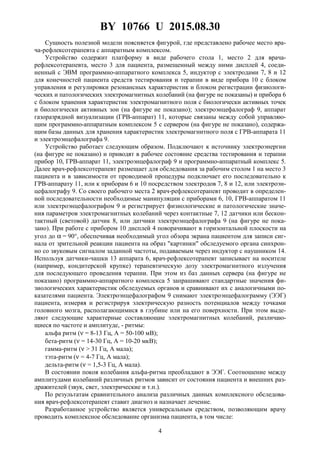 BY 10766 U 2015.08.30
4
Сущность полезной модели поясняется фигурой, где представлено рабочее место вра-
ча-рефлексотерапевта с аппаратным комплексом.
Устройство содержит платформу в виде рабочего стола 1, место 2 для врача-
рефлексотерапевта, место 3 для пациента, размещенный между ними дисплей 4, соеди-
ненный с ЭВМ программно-аппаратного комплекса 5, индуктор с электродами 7, 8 и 12
для конечностей пациента средств тестирования и терапии в виде прибора 10 с блоком
управления и регулировки резонансных характеристик и блоком регистрации физиологи-
ческих и патологических электромагнитных колебаний (на фигуре не показаны) и прибора 6
с блоком хранения характеристик электромагнитного поля с биологически активных точек
и биологически активных зон (на фигуре не показано); электроэнцефалограф 9, аппарат
газоразрядной визуализации (ГРВ-аппарат) 11, которые связаны между собой управляю-
щим программно-аппаратным комплексом 5 с сервером (на фигуре не показано), содержа-
щим базы данных для хранения характеристик электромагнитного поля с ГРВ-аппарата 11
и электроэнцефалографа 9.
Устройство работает следующим образом. Подключают к источнику электроэнергии
(на фигуре не показано) и приводят в рабочее состояние средства тестирования и терапии
прибор 10, ГРВ-аппарат 11, электроэнцефалограф 9 и программно-аппаратный комплекс 5.
Далее врач-рефлексотерапевт размещает для обследования за рабочим столом 1 на место 3
пациента и в зависимости от проводимой процедуры подключает его последовательно к
ГРВ-аппарату 11, или к приборам 6 и 10 посредством электродов 7, 8 и 12, или электроэн-
цефалографу 9. Со своего рабочего места 2 врач-рефлексотерапевт проводит в определен-
ной последовательности необходимые манипуляции с приборами 6, 10, ГРВ-аппаратом 11
или электроэнцефалографом 9 и регистрирует физиологические и патологические значе-
ния параметров электромагнитных колебаний через контактные 7, 12 датчики или бескон-
тактный (световой) датчик 8, или датчики электроэнцефалографа 9 (на фигуре не пока-
зано). При работе с прибором 10 дисплей 4 поворачивают в горизонтальной плоскости на
угол до α = 90°, обеспечивая необходимый угол обзора экрана пациентом для записи сиг-
нала от зрительной реакции пациента на образ "картинки" обследуемого органа синхрон-
но со звуковым сигналом заданной частоты, подаваемым через индуктор с наушником 14.
Используя датчики-чашки 13 аппарата 6, врач-рефлексотерапевт записывает на носителе
(например, кондитерской крупке) терапевтическую дозу электромагнитного излучения
для последующего проведения терапии. При этом из баз данных сервера (на фигуре не
показано) программно-аппаратного комплекса 5 запрашивают стандартные значения фи-
зиологических характеристик обследуемых органов и сравнивают их с аналогичными по-
казателями пациента. Электроэнцефалографом 9 снимают электроэнцефалограмму (ЭЭГ)
пациента, измеряя и регистрируя электрическую разность потенциалов между точками
головного мозга, располагающимися в глубине или на его поверхности. При этом выде-
ляют следующие характерные составляющие электромагнитных колебаний, различаю-
щиеся по частоте и амплитуде, - ритмы:
альфа ритм (ν = 8-13 Гц, А = 50-100 мВ);
бета-ритм (ν = 14-30 Гц, А = 10-20 мкВ);
гамма-ритм (ν > 31 Гц, А мала);
тэта-ритм (ν = 4-7 Гц, А мала);
дельта-ритм (ν = 1,5-3 Гц, А мала).
В состоянии покоя колебания альфа-ритма преобладают в ЭЭГ. Соотношение между
амплитудами колебаний различных ритмов зависит от состояния пациента и внешних раз-
дражителей (звук, свет, электрические и т.п.).
По результатам сравнительного анализа различных данных комплексного обследова-
ния врач-рефлексотерапевт ставит диагноз и назначает лечение.
Разработанное устройство является универсальным средством, позволяющим врачу
проводить комплексное обследование организма пациента, в том числе:
 