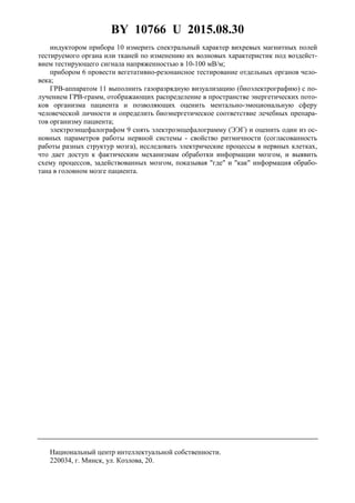 BY 10766 U 2015.08.30
5
индуктором прибора 10 измерить спектральный характер вихревых магнитных полей
тестируемого органа или тканей по изменению их волновых характеристик под воздейст-
вием тестирующего сигнала напряженностью в 10-100 мВ/м;
прибором 6 провести вегетативно-резонансное тестирование отдельных органов чело-
века;
ГРВ-аппаратом 11 выполнить газоразрядную визуализацию (биоэлектрографию) с по-
лучением ГРВ-грамм, отображающих распределение в пространстве энергетических пото-
ков организма пациента и позволяющих оценить ментально-эмоциональную сферу
человеческой личности и определить биоэнергетическое соответствие лечебных препара-
тов организму пациента;
электроэнцефалографом 9 снять электроэнцефалограмму (ЭЭГ) и оценить один из ос-
новных параметров работы нервной системы - свойство ритмичности (согласованность
работы разных структур мозга), исследовать электрические процессы в нервных клетках,
что дает доступ к фактическим механизмам обработки информации мозгом, и выявить
схему процессов, задействованных мозгом, показывая "где" и "как" информация обрабо-
тана в головном мозге пациента.
Национальный центр интеллектуальной собственности.
220034, г. Минск, ул. Козлова, 20.
 