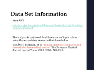 Data Set Information
• From UCI
• http://archive.ics.uci.edu/ml/datasets/Electrical+Grid+Stability+
Simulated+Data+#
• The analysis is performed for different sets of input values
using the methodology similar to that described in
• [SchÃ ¤fer, Benjamin, et al. 'Taming instabilities in power grid
networks by decentralized control.' The European Physical
Journal Special Topics 225.3 (2016): 569-582.].
 