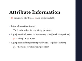 Attribute Information
• 11 predictive attributes, 1 non-predictive(p1) :
• 1. tau[x]: reaction time of
Tau1 - the value for electricity producer.
• 2. p[x]: nominal power consumed(negative)/produced(positive)
p1 = abs(p2 + p3 + p4)
• 3. g[x]: coefficient (gamma) proportional to price elasticity
g1 - the value for electricity producer.
 