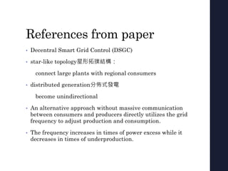 References from paper
• Decentral Smart Grid Control (DSGC)
• star-like topology星形拓撲結構：
connect large plants with regional consumers
• distributed generation分佈式發電
become unindirectional
• An alternative approach without massive communication
between consumers and producers directly utilizes the grid
frequency to adjust production and consumption.
• The frequency increases in times of power excess while it
decreases in times of underproduction.
 