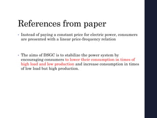 References from paper
• Instead of paying a constant price for electric power, consumers
are presented with a linear price-frequency relation
• The aims of DSGC is to stabilize the power system by
encouraging consumers to lower their consumption in times of
high load and low production and increase consumption in times
of low load but high production.
 