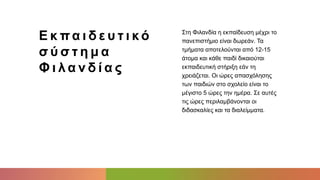 Ε κ πα ι δ ε υ τ ι κό
σ ύ σ τ η μ α
Φ ι λ α ν δ ί α ς
Στη Φιλανδία η εκπαίδευση μέχρι το
πανεπιστήμιο είναι δωρεάν. Τα
τμήματα αποτελούνται από 12-15
άτομα και κάθε παιδί δικαιούται
εκπαιδευτική στήριξη εάν τη
χρειάζεται. Οι ώρες απασχόλησης
των παιδιών στο σχολείο είναι το
μέγιστο 5 ώρες την ημέρα. Σε αυτές
τις ώρες περιλαμβάνονται οι
διδασκαλίες και τα διαλείμματα.
 