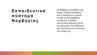 Ε κ πα ι δ ε υ τ ι κό
σ ύ σ τ η μ α
Ν ο ρ β η γ ί α ς
Στη Νορβηγία η εκπαίδευση είναι
δωρεάν. Η βασική εκπαίδευση
είναι το δημοτικό και το χαμηλό
επίπεδο της δευτεροβάθμιας
εκπαίδευσης. Οι μαθητές
αναπτύσσουν δεξιότητες που θα
τους χρειαστούν στην καθημερινή
ζωή τους αλλά και στο να πετύχουν
τους στόχους του.
 
