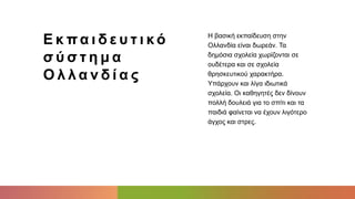 Ε κ πα ι δ ε υ τ ι κό
σ ύ σ τ η μ α
Ο λ λ α ν δ ί α ς
Η βασική εκπαίδευση στην
Ολλανδία είναι δωρεάν. Τα
δημόσια σχολεία χωρίζονται σε
ουδέτερα και σε σχολεία
θρησκευτικού χαρακτήρα.
Υπάρχουν και λίγα ιδιωτικά
σχολεία. Οι καθηγητές δεν δίνουν
πολλή δουλειά για το σπίτι και τα
παιδιά φαίνεται να έχουν λιγότερο
άγχος και στρες.
 