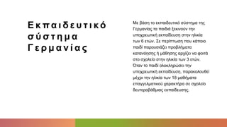 Ε κ πα ι δ ε υ τ ι κό
σ ύ σ τ η μ α
Γ ε ρ μ α ν ί α ς
Με βάση το εκπαιδευτικό σύστημα της
Γερμανίας τα παιδιά ξεκινούν την
υποχρεωτική εκπαίδευση στην ηλικία
των 6 ετών. Σε περίπτωση που κάποιο
παιδί παρουσιάζει προβλήματα
κατανόησης ή μάθησης αρχίζει να φοιτά
στο σχολείο στην ηλικία των 3 ετών.
Όταν το παιδί ολοκληρώσει την
υποχρεωτική εκπαίδευση, παρακολουθεί
μέχρι την ηλικία των 18 μαθήματα
επαγγελματικού χαρακτήρα σε σχολείο
δευτεροβάθμιας εκπαίδευσης.
 