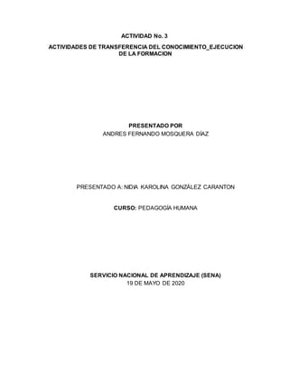 ACTIVIDAD No. 3
ACTIVIDADES DE TRANSFERENCIA DEL CONOCIMIENTO_EJECUCION
DE LA FORMACION
PRESENTADO POR
ANDRES FERNANDO MOSQUERA DÍAZ
PRESENTADO A: NIDIA KAROLINA GONZÁLEZ CARANTON
CURSO: PEDAGOGÍA HUMANA
SERVICIO NACIONAL DE APRENDIZAJE (SENA)
19 DE MAYO DE 2020
 