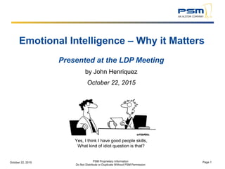 Yes, I think I have good people skills,
What kind of idiot question is that?
PSM Proprietary Information
Do Not Distribute or Duplicate Without PSM Permission
October 22, 2015 Page 1
Emotional Intelligence – Why it Matters
Presented at the LDP Meeting
by John Henriquez
October 22, 2015
 