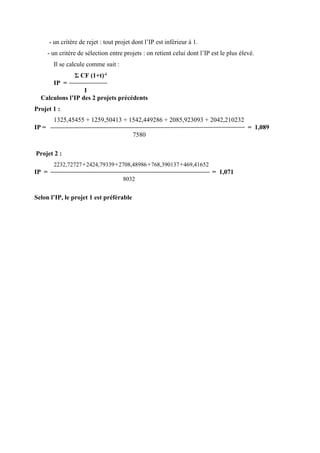 - un critère de rejet : tout projet dont l’IP est inférieur à 1.
- un critère de sélection entre projets : on retient celui dont l’IP est le plus élevé.
Il se calcule comme suit :
Σ CF (1+t)-i
IP =
I
Calculons l’IP des 2 projets précédents
Projet 1 :
1325,45455 + 1259,50413 + 1542,449286 + 2085,923093 + 2042,210232
IP = = 1,089
7580
Projet 2 :
2232,72727+2424,79339+2708,48986+768,390137+469,41652
IP = = 1,071
8032
Selon l’IP, le projet 1 est préférable
 