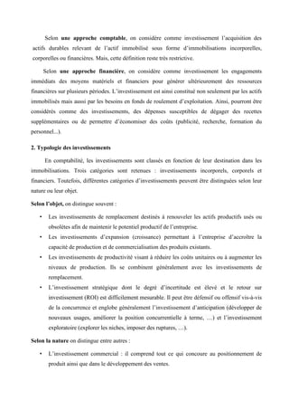 Selon une approche comptable, on considère comme investissement l’acquisition des
actifs durables relevant de l’actif immobilisé sous forme d’immobilisations incorporelles,
corporelles ou financières. Mais, cette définition reste très restrictive.
Selon une approche financière, on considère comme investissement les engagements
immédiats des moyens matériels et financiers pour générer ultérieurement des ressources
financières sur plusieurs périodes. L’investissement est ainsi constitué non seulement par les actifs
immobilisés mais aussi par les besoins en fonds de roulement d’exploitation. Ainsi, pourront être
considérés comme des investissements, des dépenses susceptibles de dégager des recettes
supplémentaires ou de permettre d’économiser des coûts (publicité, recherche, formation du
personnel...).
2. Typologie des investissements
En comptabilité, les investissements sont classés en fonction de leur destination dans les
immobilisations. Trois catégories sont retenues : investissements incorporels, corporels et
financiers. Toutefois, différentes catégories d’investissements peuvent être distinguées selon leur
nature ou leur objet.
Selon l’objet, on distingue souvent :
• Les investissements de remplacement destinés à renouveler les actifs productifs usés ou
obsolètes afin de maintenir le potentiel productif de l’entreprise.
• Les investissements d’expansion (croissance) permettant à l’entreprise d’accroître la
capacité de production et de commercialisation des produits existants.
• Les investissements de productivité visant à réduire les coûts unitaires ou à augmenter les
niveaux de production. Ils se combinent généralement avec les investissements de
remplacement.
• L’investissement stratégique dont le degré d’incertitude est élevé et le retour sur
investissement (ROI) est difficilement mesurable. Il peut être défensif ou offensif vis-à-vis
de la concurrence et englobe généralement l’investissement d’anticipation (développer de
nouveaux usages, améliorer la position concurrentielle à terme, …) et l’investissement
exploratoire (explorer les niches, imposer des ruptures, …).
Selon la nature on distingue entre autres :
• L’investissement commercial : il comprend tout ce qui concoure au positionnement de
produit ainsi que dans le développement des ventes.
 