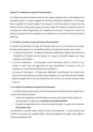 Section 2. L’évaluation des projets d'investissement
L’évaluation des projets d'investissement est d’une grande importance pour le développement de
l'entreprise puisque ces projets engagent des ressources financières importantes sur une longue
durée et génèrent des risques majeurs. C'est pourquoi le choix des projets à exécuter doit être
étudié et évalué avec beaucoup de rigueur en tenant compte de l’incidence en termes de risques et
en utilisant des critères d’appréciation de la faisabilité de tout projet. L’objectif est d’arriver à la
sélection des projets les plus avantageux pour l’entreprise ou au moins de les classer par ordre de
préférence.
1. L'incidence en termes de risque des projets d'investissement
Les projets d'investissement envisagés par l'entreprise peuvent avoir une incidence sur le niveau
de risque qu'elle supporte et sur son équilibre financier. Cela peut être constaté à trois niveaux :
• au niveau de la trésorerie : la charge de financement additionnelle supportée peut menacer la
solvabilité de l'entreprise qui sera exposée à un risque de solvabilité (appelé aussi risque
défaillance ou de faillite) ;
• au niveau d’exploitation : l'investissement accroît l'incertitude relative à l'activité et aux
résultats et suscite ainsi une aggravation du risque d'exploitation. Ce dernier est lié à la
variabilité ou à l'instabilité des résultats futurs (cash-flows) ;
• au niveau du financement : le financement additionnel, éventuellement mis en place pour
couvrir les besoins induits par un projet, expose l'entreprise à un risque financier dont l'ampleur
dépend du rapport entre le taux de rendement des actifs investis et le coût des ressources mises
en œuvre.
2. Les critères d’évaluation des projets d'investissement
L'évaluation financière des projets d'investissement poursuit généralement deux objectifs liés à
la nature de la décision à prendre :
• Assurer une comparaison entre des projets concurrents entre lesquels il faut exprimer un
ordre de priorité : on parle alors de décision de classement/sélection
• Formuler une appréciation sur la valeur intrinsèque d'un projet : on parle alors de décision
d'acceptation-rejet.
On présentera à ce propos quatre critères de choix d’investissement : la valeur actuelle nette
(VAN), le taux interne de rentabilité (TIR), le délai de récupération du capital investi (DRC) et
l’indice de profitabilité (IP).
 
