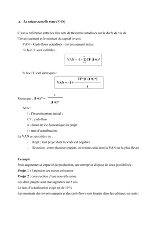 CF*[1-(1+t)-n]
VAN = - I +
t
a. La valeur actuelle nette (VAN)
C’est la différence entre les flux nets de trésorerie actualisés sur la durée de vie de
l’investissement et le montant du capital investi.
VAN = Cash-flows actualisés – Investissement initial
Si les CF sont variables :
Si les CF sont identiques :
Remarque : (1+t)-n =
Avec :
1
(1+t)n
I : l’investissement initial ;
CF : cash-flow
n : durée de vie économique du projet
t : taux d’actualisation.
La VAN est un critère de :
- Rejet : tout projet dont la VAN est négative
- Sélection : entre plusieurs projets, on retient celui dont la VAN est la plus élevée
Exemple
Pour augmenter sa capacité de production, une entreprise dispose de deux possibilités :
Projet 1 : Extension des usines existantes
Projet 2 : construction d’une nouvelle usine
Les deux projets sont envisageables sur 5 ans
Le taux d’actualisation exigé est de 10 %
Les montants des investissements et des cash-flows sont fournis dans les tableaux suivants :
n
VAN = -I + Σ CF (1+t)-i
i=1
 