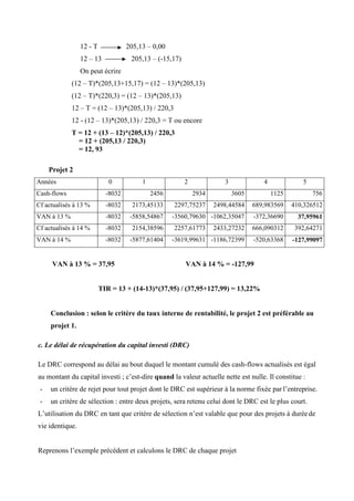 12 - T 205,13 – 0,00
12 – 13 205,13 – (-15,17)
On peut écrire
(12 – T)*(205,13+15,17) = (12 – 13)*(205,13)
(12 – T)*(220,3) = (12 – 13)*(205,13)
12 – T = (12 – 13)*(205,13) / 220,3
12 - (12 – 13)*(205,13) / 220,3 = T ou encore
T = 12 + (13 – 12)*(205,13) / 220,3
= 12 + (205,13 / 220,3)
= 12, 93
Projet 2
Années 0 1 2 3 4 5
Cash-flows -8032 2456 2934 3605 1125 756
Cf actualisés à 13 % -8032 2173,45133 2297,75237 2498,44584 689,983569 410,326512
VAN à 13 % -8032 -5858,54867 -3560,79630 -1062,35047 -372,36690 37,95961
Cf actualisés à 14 % -8032 2154,38596 2257,61773 2433,27232 666,090312 392,64271
VAN à 14 % -8032 -5877,61404 -3619,99631 -1186,72399 -520,63368 -127,99097
VAN à 13 % = 37,95 VAN à 14 % = -127,99
TIR = 13 + (14-13)*(37,95) / (37,95+127,99) = 13,22%
Conclusion : selon le critère du taux interne de rentabilité, le projet 2 est préférable au
projet 1.
c. Le délai de récupération du capital investi (DRC)
Le DRC correspond au délai au bout duquel le montant cumulé des cash-flows actualisés est égal
au montant du capital investi ; c’est-dire quand la valeur actuelle nette est nulle. Il constitue :
- un critère de rejet pour tout projet dont le DRC est supérieur à la norme fixée par l’entreprise.
- un critère de sélection : entre deux projets, sera retenu celui dont le DRC est le plus court.
L’utilisation du DRC en tant que critère de sélection n’est valable que pour des projets à duréede
vie identique.
Reprenons l’exemple précédent et calculons le DRC de chaque projet
 
