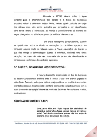XXXXXXX XXX XXXXXXX
Assessoria Jurídica Online
Rua 00, entre Avenidas 00 e 00, n. 0, Centro, XXX XXXX XXXXX/XX - CEP: 00.000 – 000 - FONE/FAX: (000) 00000 0000
10
Contudo, a CF/88 silencia sobre o lapso
temporal para o preenchimento dos cargos e o direito de nomeação
enquanto válido o concurso. Desta forma, muitas ações judiciais ao longo
dos últimos anos vêm sendo ajuizados por aprovados e por classificados
para terem direito a nomeação, ao menos o preenchimento do número de
vagas divulgadas no edital e no prazo de validade do concurso.
Em breve retrospecto jurisprudencial, quando
se questionava sobre o direito a nomeação do candidato aprovado em
concurso público muito se falavam sobre a “mera expectativa de direito” e
que não obriga a administração pública a contratar, existindo uma única
exceção, no caso de não ser observada da ordem de classificação e
consequente preterição de candidato aprovado.
DO DIREITO: DO DISSÍDIO JURISPRUDENCIAL
O Recurso Especial foi fundamentado em face de divergência
ou dissenso jurisprudencial, existente entre o Tribunal "a quo" com diversos julgados de
várias Cortes Estaduais, porém para efeito de cotejo analítico e por medida de economia e
celeridade processual, foi apresentado o confronto apenas entre o julgado guerreado com os
atuais precedentes do egrégio Tribunal de Justiça do Estado do Pará consoante in verbis,
senão vejamos:
ACÓRDÃO RECORRIDO TJSP:
CONCURSO PÚBLICO. Vaga surgida por desistência de
candidata melhor classificada além do número previsto no
edital. Desistência formalizada apenas três dias antes de
expirar o prazo de validade do certame.
 
