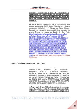 XXXXXXX XXX XXXXXXX
Assessoria Jurídica Online
Rua 00, entre Avenidas 00 e 00, n. 0, Centro, XXX XXXX XXXXX/XX - CEP: 00.000 – 000 - FONE/FAX: (000) 00000 0000
11
Nomeação condicionada a juízo de conveniência e
oportunidade da Administração em relação às vagas
abertas depois da abertura do concurso, mas dentro do
prazo de validade. Inexistência de direito subjetivo à
nomeação.
Recurso e reexame necessário a que se dá provimento para
denegar a segurança. (TJ-SP, Relator: Edson Ferreira - Data de
Julgamento: 16/04/2015, 12ª Câmara de Direito Público).
Publicado no repositório jurisprudencial oficial eletrônico do
próprio Tribunal de Justiça do Estado de São Paulo:
https://esaj.tjsp.jus.br/pastadigital/abrirDocumentoEdt.
do?origemDocumento=M&nuProcesso=0004297-
58.2012.8.26.0510&cdProcesso=RI002JCHJ0000&cd
Foro=990&tpOrigem=2&flOrigem=S&nmAlias=SG5S
P&cdServico=190201&ticket=wQ3zBhUFTWFDTOlfo
zq4HTbDmGLf%2FMwTyeWqRiDkbRiCy4IUZbNOKN
4F0xYudKlvP3mTmMc5iFnvMWa8MAvCRX01dlp92
%2BGHI0iHgKWVoS2vkQg%2Fd2Uzp%2BGny%2B
KR%2BYOwx5sPNke3nisD%2B0ffAJdvVu0aVUVYyA
uwBR1142IDtaPrWMsko9k9jDcu01mC8SWXbSrRdA
rww83HOuQvlYF41Ik%2B3FVmGDmUM85iz7lRNKE
%3D Grifos destacadospara facilitação do cotejo
analítico
DO ACÓRDÃO PARADIGMA DO TJPA:
ADMINISTRATIVO. MANDADO DE SEGURANÇA.
CONCURSO PÚBLICO. DECADÊNCIA MANDAMUS.
AUSÊNCIA. TERMO INICIAL. TÉRMINO DE VALIDADE DO
CONCURSO. CANDIDATO APROVADO FORA DO NUMERO
DE VAGAS ESTABELECIADAS NO EDITAL. EXPECTATIVA
DE DIREITO QUE, COM A DESISTÊNCIA DE CANDIDATOS
MELHORES CLASSIFICADOS, SE CONVERTE EM DIREITO
LÍQUIDO E CERTO. DIREITO SUBJETIVO À NOMEAÇÃO.
1. A aprovação do candidato, ainda que fora do número de
vagas disponíveis no edital do concurso, lhe confere direito
subjetivo à nomeação para o respectivo cargo, se a
 