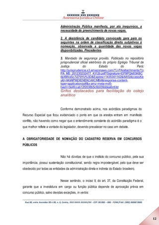 XXXXXXX XXX XXXXXXX
Assessoria Jurídica Online
Rua 00, entre Avenidas 00 e 00, n. 0, Centro, XXX XXXX XXXXX/XX - CEP: 00.000 – 000 - FONE/FAX: (000) 00000 0000
12
Administração Pública manifesta, por ato inequívoco, a
necessidade do preenchimento de novas vagas.
2. A desistência de candidato convocado gera para os
seguintes na ordem de classificação direito subjetivos à
nomeação, observada a quantidade das novas vagas
disponibilizadas. Precedentes.
3. Mandado de segurança provido. Publicado no repositório
jurisprudencial oficial eletrônico do próprio Egrégio Tribunal de
Justiça do Estado do Pará:
http://jurisprudencia.s3.amazonaws.com/TJ-PA/attachments/TJ-
PA_MS_201230232477_4312b.pdf?Signature=EP9PQkl03KBC
dpXIWaSc7iZ79YU%3D&Expires=1435341142&AWSAccessKe
yId=AKIAIPM2XEMZACAXCMBA&response-content-
type=application/pdf&x-amz-meta-md5-
hash=0e4fccab12f2038b5c6b039ddea6c63d
Grifos destacados para facilitação do cotejo
analítico
Conforme demonstrado acima, nos acórdãos paradigmas do
Recurso Especial que ficou evidenciado o ponto em que os arestos entram em manifesto
conflito, não havendo como negar que o entendimento constante do acórdão paradigma é o
que melhor reflete a vontade do legislador, devendo prevalecer no caso em debate.
A OBRIGATORIEDADE DE NOMAÇÃO DO CADASTRO RESERVA EM CONCURSOS
PÚBLICOS
Não há dúvidas de que o instituto do concurso público, pela sua
importância, possui sustentação constitucional, sendo regra impostergável, pelo que deve ser
obedecido por todas as entidades da administração direta e indireta do Estado brasileiro.
Nesse sentindo, o inciso II, do art. 37, da Constituição Federal,
garante que a investidura em cargo ou função pública depende de aprovação prévia em
concurso público, salvo devidas exceções, in verbis:
 