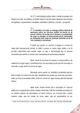XXXXXXX XXX XXXXXXX
Assessoria Jurídica Online
Rua 00, entre Avenidas 00 e 00, n. 0, Centro, XXX XXXX XXXXX/XX - CEP: 00.000 – 000 - FONE/FAX: (000) 00000 0000
13
Art. 37. A administração pública direta e indireta de qualquer dos
Poderes da União, dos Estados, do Distrito Federal e dos Municípios obedecerá aos princípios
de legalidade, impessoalidade, moralidade, publicidade e eficiência e, também, ao seguinte:
“(...)
II - a investidura em cargo ou emprego público depende de
aprovação prévia em concurso público de provas ou de
provas e títulos, de acordo com a natureza e a complexidade
do cargo ou emprego, na forma prevista em lei, ressalvadas
as nomeações para cargo em comissão declarado em lei de
livre nomeação e exoneração; ”
É sabido que quando um concurso é lançado e o número de
vagas está expressamente previsto no edital, é porque os cargos vagos existem e já há
previsão orçamentária para aquelas vagas, ou seja, a Administração tem os recursos
necessários para admitir ou nomear e tem necessidade de servidores/empregados.
Assim, diante da promessa de ingresso no serviço público e da
existência de cargos vagos, o candidato luta por uma aprovação que lhe permita nomeação ou
admissão, ou seja, dentro do número de vagas.
Aprovação ocorre quando um candidato é considerado apto em
todas as fases do certame; de outro lado, classificados são aqueles que, tendo sido aprovados,
estão, por força da pontuação obtida, dentro do número de vagas imposto pela Administração
Pública.
Neste ponto, importa lembrar que a aprovação em concurso
público tem consequências jurídicas variadas, dentre elas, o fato dos candidatos aprovados em
um certame poderem ser aproveitados no mesmo concurso, em momento futuro, quando
surgirem vagas, seja por criação de novas vagas, seja por aposentadoria ou por
 