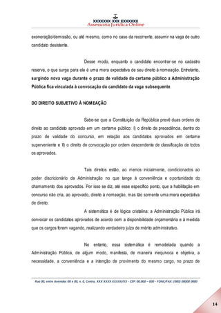 XXXXXXX XXX XXXXXXX
Assessoria Jurídica Online
Rua 00, entre Avenidas 00 e 00, n. 0, Centro, XXX XXXX XXXXX/XX - CEP: 00.000 – 000 - FONE/FAX: (000) 00000 0000
14
exoneração/demissão, ou até mesmo, como no caso da recorrente, assumir na vaga de outro
candidato desistente.
Desse modo, enquanto o candidato encontrar-se no cadastro
reserva, o que surge para ele é uma mera expectativa de seu direito à nomeação. Entretanto,
surgindo nova vaga durante o prazo de validade do certame público a Administração
Pública fica vinculada à convocação do candidato da vaga subsequente.
DO DIREITO SUBJETIVO À NOMEAÇÃO
Sabe-se que a Constituição da República prevê duas ordens de
direito ao candidato aprovado em um certame público: I) o direito de precedência, dentro do
prazo de validade do concurso, em relação aos candidatos aprovados em certame
superveniente e II) o direito de convocação por ordem descendente de classificação de todos
os aprovados.
Tais direitos estão, ao menos inicialmente, condicionados ao
poder discricionário da Administração no que tange à conveniência e oportunidade do
chamamento dos aprovados. Por isso se diz, até esse específico ponto, que a habilitação em
concurso não cria, ao aprovado, direito à nomeação, mas tão somente uma mera expectativa
de direito.
A sistemática é de lógica cristalina: a Administração Pública irá
convocar os candidatos aprovados de acordo com a disponibilidade orçamentária e à medida
que os cargos forem vagando, realizando verdadeiro juízo de mérito administrativo.
No entanto, essa sistemática é remodelada quando a
Administração Pública, de algum modo, manifesta, de maneira inequívoca e objetiva, a
necessidade, a conveniência e a intenção de provimento do mesmo cargo, no prazo de
 