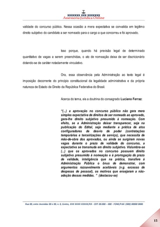 XXXXXXX XXX XXXXXXX
Assessoria Jurídica Online
Rua 00, entre Avenidas 00 e 00, n. 0, Centro, XXX XXXX XXXXX/XX - CEP: 00.000 – 000 - FONE/FAX: (000) 00000 0000
15
validade do concurso público. Nessa ocasião a mera expectativa se convalida em legítimo
direito subjetivo do candidato a ser nomeado para o cargo a que concorreu e foi aprovado.
Isso porque, quando há previsão legal de determinado
quantitativo de vagas a serem preenchidas, o ato de nomeação deixa de ser discricionário
dotando-se de caráter notadamente vinculativo.
Ora, essa observância pela Administração ao texto legal é
imposição decorrente do princípio constitucional da legalidade administrativa e da própria
natureza de Estado de Direito da República Federativa do Brasil.
Acerca do tema, eis a doutrina do consagrado Luciano Ferraz:
“(...) a aprovação no concurso público não gera mera
simples expectativa de direitos de ser nomeado ao aprovado,
gera-lhe direito subjetivo presumido à nomeação. Com
efeito, se a Administração deixar transparecer, seja na
publicação do Edital, seja mediante a prática de atos
configuradores de desvio de poder (contratações
temporárias e terceirizações de serviço), que necessita de
mão-de-obra dos aprovados, ou ainda se surgiram novas
vagas durante o prazo de validade do concurso, a
expectativa se transmuda em direito subjetivo. Vislumbra-se
(...) que os aprovados no concurso possuem direito
subjetivo presumido à nomeação e à prorrogação do prazo
de validade, inteligência que na prática, transfere à
Administração Pública o ônus de demonstrar, com
argumentos razoavelmente aceitáveis (v.g. excesso de
despesas de pessoal), os motivos que ensejaram a não-
adoção dessas medidas. ” (destacou-se)
 