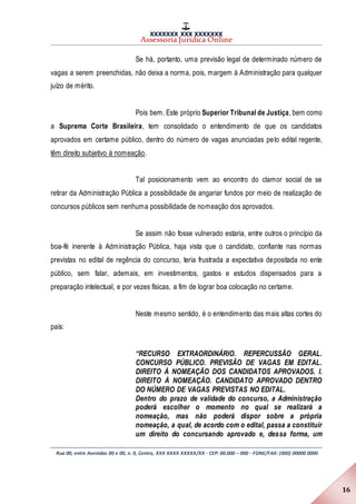 XXXXXXX XXX XXXXXXX
Assessoria Jurídica Online
Rua 00, entre Avenidas 00 e 00, n. 0, Centro, XXX XXXX XXXXX/XX - CEP: 00.000 – 000 - FONE/FAX: (000) 00000 0000
16
Se há, portanto, uma previsão legal de determinado número de
vagas a serem preenchidas, não deixa a norma, pois, margem à Administração para qualquer
juízo de mérito.
Pois bem. Este próprio Superior Tribunal de Justiça, bem como
a Suprema Corte Brasileira, tem consolidado o entendimento de que os candidatos
aprovados em certame público, dentro do número de vagas anunciadas pelo edital regente,
têm direito subjetivo à nomeação.
Tal posicionamento vem ao encontro do clamor social de se
retirar da Administração Pública a possibilidade de angariar fundos por meio de realização de
concursos públicos sem nenhuma possibilidade de nomeação dos aprovados.
Se assim não fosse vulnerado estaria, entre outros o princípio da
boa-fé inerente à Administração Pública, haja vista que o candidato, confiante nas normas
previstas no edital de regência do concurso, teria frustrada a expectativa depositada no ente
público, sem falar, ademais, em investimentos, gastos e estudos dispensados para a
preparação intelectual, e por vezes físicas, a fim de lograr boa colocação no certame.
Neste mesmo sentido, é o entendimento das mais altas cortes do
país:
“RECURSO EXTRAORDINÁRIO. REPERCUSSÃO GERAL.
CONCURSO PÚBLICO. PREVISÃO DE VAGAS EM EDITAL.
DIREITO À NOMEAÇÃO DOS CANDIDATOS APROVADOS. I.
DIREITO À NOMEAÇÃO. CANDIDATO APROVADO DENTRO
DO NÚMERO DE VAGAS PREVISTAS NO EDITAL.
Dentro do prazo de validade do concurso, a Administração
poderá escolher o momento no qual se realizará a
nomeação, mas não poderá dispor sobre a própria
nomeação, a qual, de acordo com o edital, passa a constituir
um direito do concursando aprovado e, dessa forma, um
 