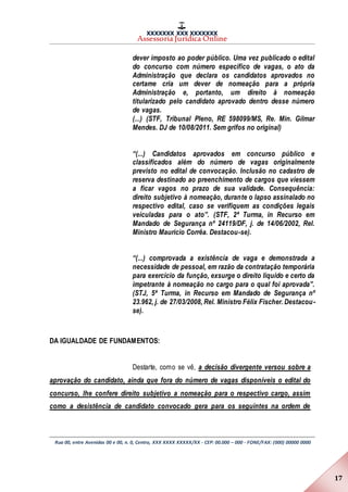 XXXXXXX XXX XXXXXXX
Assessoria Jurídica Online
Rua 00, entre Avenidas 00 e 00, n. 0, Centro, XXX XXXX XXXXX/XX - CEP: 00.000 – 000 - FONE/FAX: (000) 00000 0000
17
dever imposto ao poder público. Uma vez publicado o edital
do concurso com número específico de vagas, o ato da
Administração que declara os candidatos aprovados no
certame cria um dever de nomeação para a própria
Administração e, portanto, um direito à nomeação
titularizado pelo candidato aprovado dentro desse número
de vagas.
(...) (STF, Tribunal Pleno, RE 598099/MS, Re. Min. Gilmar
Mendes. DJ de 10/08/2011. Sem grifos no original)
“(...) Candidatos aprovados em concurso público e
classificados além do número de vagas originalmente
previsto no edital de convocação. Inclusão no cadastro de
reserva destinado ao preenchimento de cargos que viessem
a ficar vagos no prazo de sua validade. Consequência:
direito subjetivo à nomeação, durante o lapso assinalado no
respectivo edital, caso se verifiquem as condições legais
veiculadas para o ato”. (STF, 2ª Turma, in Recurso em
Mandado de Segurança nº 24119/DF, j. de 14/06/2002, Rel.
Ministro Maurício Corrêa. Destacou-se).
“(...) comprovada a existência de vaga e demonstrada a
necessidade de pessoal, em razão da contratação temporária
para exercício da função, exsurge o direito líquido e certo da
impetrante à nomeação no cargo para o qual foi aprovada”.
(STJ, 5ª Turma, in Recurso em Mandado de Segurança nº
23.962, j. de 27/03/2008, Rel. Ministro Félix Fischer. Destacou-
se).
DA IGUALDADE DE FUNDAMENTOS:
Destarte, como se vê, a decisão divergente versou sobre a
aprovação do candidato, ainda que fora do número de vagas disponíveis o edital do
concurso, lhe confere direito subjetivo a nomeação para o respectivo cargo, assim
como a desistência de candidato convocado gera para os seguintes na ordem de
 