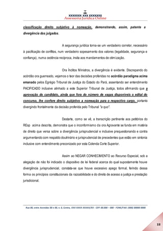 XXXXXXX XXX XXXXXXX
Assessoria Jurídica Online
Rua 00, entre Avenidas 00 e 00, n. 0, Centro, XXX XXXX XXXXX/XX - CEP: 00.000 – 000 - FONE/FAX: (000) 00000 0000
18
classificação direito subjetivo à nomeação, demonstrando, assim, patente a
divergência dos julgados.
A segurança jurídica torna-se um verdadeiro corretor, necessário
à pacificação de conflitos, num verdadeiro sopesamento dos valores (legalidade, segurança e
confiança), numa cedência recíproca, ínsita aos mandamentos de otimização.
Ora Ínclitos Ministros, a divergência é evidente. Discrepando do
acórdão ora guerreado, vejamos o teor das decisões proferidas no acórdão paradigma acima
emanado pelos Egrégio Tribunal de Justiça do Estado do Pará, assentando ser entendimento
PACIFICADO inclusive alinhado a este Superior Tribunal de Justiça, todos afirmando que a
aprovação do candidato, ainda que fora do número de vagas disponíveis o edital do
concurso, lhe confere direito subjetivo a nomeação para o respectivo cargo, portanto
divergindo frontalmente da decisão proferida pelo Tribunal "a quo".
Destarte, como se vê, a transcrição pertinente aos petitórios do
REsp acima descrita, demonstra que o inconformismo da ora Agravante se funda em matéria
de direito que versa sobre a divergência jurisprudencial e inclusive prequestionando e contra
argumentando com respaldo doutrinário e jurisprudencial de precedentes que estão em sintonia
inclusive com entendimento preconizado por esta Colenda Corte Superior.
Assim ao NEGAR CONHECIMENTO ao Recurso Especial, sob a
alegação de não foi indicado o dispositivo de lei federal acerca do qual supostamente houve
divergência jurisprudencial, constata-se que houve excessivo apego formal, ferindo dessa
forma os princípios constitucionais da razoabilidade e do direito de acesso a justiça e prestação
jurisdicional.
 