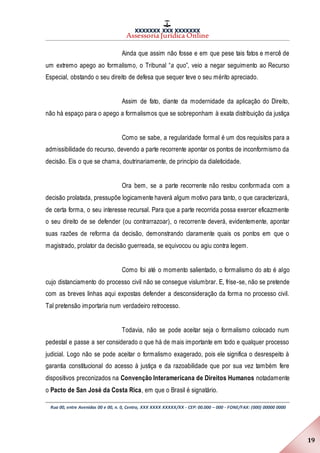 XXXXXXX XXX XXXXXXX
Assessoria Jurídica Online
Rua 00, entre Avenidas 00 e 00, n. 0, Centro, XXX XXXX XXXXX/XX - CEP: 00.000 – 000 - FONE/FAX: (000) 00000 0000
19
Ainda que assim não fosse e em que pese tais fatos e mercê de
um extremo apego ao formalismo, o Tribunal “a quo”, veio a negar seguimento ao Recurso
Especial, obstando o seu direito de defesa que sequer teve o seu mérito apreciado.
Assim de fato, diante da modernidade da aplicação do Direito,
não há espaço para o apego a formalismos que se sobreponham à exata distribuição da justiça
Como se sabe, a regularidade formal é um dos requisitos para a
admissibilidade do recurso, devendo a parte recorrente apontar os pontos de inconformismo da
decisão. Eis o que se chama, doutrinariamente, de princípio da dialeticidade.
Ora bem, se a parte recorrente não restou conformada com a
decisão prolatada, pressupõe logicamente haverá algum motivo para tanto, o que caracterizará,
de certa forma, o seu interesse recursal. Para que a parte recorrida possa exercer eficazmente
o seu direito de se defender (ou contrarrazoar), o recorrente deverá, evidentemente, apontar
suas razões de reforma da decisão, demonstrando claramente quais os pontos em que o
magistrado, prolator da decisão guerreada, se equivocou ou agiu contra legem.
Como foi até o momento salientado, o formalismo do ato é algo
cujo distanciamento do processo civil não se consegue vislumbrar. E, frise-se, não se pretende
com as breves linhas aqui expostas defender a desconsideração da forma no processo civil.
Tal pretensão importaria num verdadeiro retrocesso.
Todavia, não se pode aceitar seja o formalismo colocado num
pedestal e passe a ser considerado o que há de mais importante em todo e qualquer processo
judicial. Logo não se pode aceitar o formalismo exagerado, pois ele significa o desrespeito à
garantia constitucional do acesso à justiça e da razoabilidade que por sua vez também fere
dispositivos preconizados na Convenção Interamericana de Direitos Humanos notadamente
o Pacto de San José da Costa Rica, em que o Brasil é signatário.
 