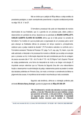 XXXXXXX XXX XXXXXXX
Assessoria Jurídica Online
Rua 00, entre Avenidas 00 e 00, n. 0, Centro, XXX XXXX XXXXX/XX - CEP: 00.000 – 000 - FONE/FAX: (000) 00000 0000
20
Não se olvide que a petição do REsp efetuou o cotejo analítico do
precedente paradigma, e assim eventualmente preenchendo o requisito constitucional previsto
no artigo 105, III, “c” da CF.
O formalismo processual não pode ser interpretado de maneira
desvinculada de sua finalidade, que é a garantia de um processo justo, célere, prático e
desenvolvido em paridade de armas. Apoiando-se na autoridade de MAURO CAPPELLETTI,
CARLOS ALBERTO ÁLVARO DE OLIVEIRA afirma que só é lícito pensar no conceito de
formalismo "na medida em que se prestar para a organização de um processo justo e servir
para alcançar as finalidades últimas do processo em tempo razoável e, principalmente,
colaborar para a justiça material da decisão". ("O Formalismo-valorativo no confronto com o
Formalismo excessivo", Revista de Processo 137, págs. 7 a 31, esp. pág. 13). Assim, o juiz não
está autorizado a interpretar a lei processual de maneira a dificultar que se atinja uma solução
para o processo se há, A informação disponível não será considerada para fins de contagem
de prazos recursais (Ato nº 135 - Art. 6º e Ato nº 172 - Art. 5º) Página 7 de 9, Superior Tribunal
de Justiça paralelamente, uma forma de interpretá-la de modo a se chegar a tal solução. É
importante sempre relembrar que os Tribunais de Segundo Grau têm uma relevantíssima
função a desempenhar na administração da justiça, notadamente quando se prestam à revisão
das decisões proferidas em Primeiro Grau, de modo a minimizar o cometimento de falhas no
julgamento das causas. A importância de tal revisão é reconhecida por toda a sociedade.
Seguindo esta tendência, alinha-se a orientação proferida pela
eminente Ministra Nancy Andrighi, quando do julgamento do REsp 551.956–SP:
“Se é fundamental a revisão das decisões no nosso sistema
jurídico, a luta dos Tribunais deve ser para viabilizar, sempre
que possível, tal revisão , e não para evitá-la . O julgamento,
em segundo grau, não é mera formalidade. A sociedade
despende muitos recursos para manter os Tribunais
 