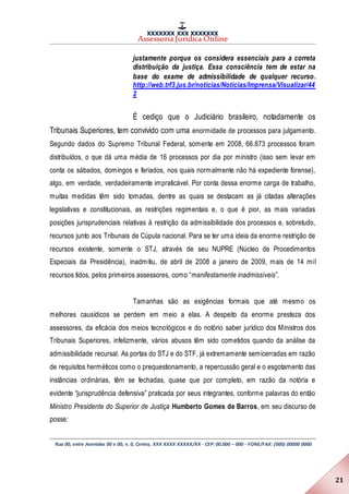 XXXXXXX XXX XXXXXXX
Assessoria Jurídica Online
Rua 00, entre Avenidas 00 e 00, n. 0, Centro, XXX XXXX XXXXX/XX - CEP: 00.000 – 000 - FONE/FAX: (000) 00000 0000
21
justamente porque os considera essenciais para a correta
distribuição da justiça. Essa consciência tem de estar na
base do exame de admissibilidade de qualquer recurso.
http://web.trf3.jus.br/noticias/Noticias/Imprensa/Visualizar/44
2
É cediço que o Judiciário brasileiro, notadamente os
Tribunais Superiores, tem convivido com uma enormidade de processos para julgamento.
Segundo dados do Supremo Tribunal Federal, somente em 2008, 66.873 processos foram
distribuídos, o que dá uma média de 16 processos por dia por ministro (isso sem levar em
conta os sábados, domingos e feriados, nos quais normalmente não há expediente forense),
algo, em verdade, verdadeiramente impraticável. Por conta dessa enorme carga de trabalho,
muitas medidas têm sido tomadas, dentre as quais se destacam as já citadas alterações
legislativas e constitucionais, as restrições regimentais e, o que é pior, as mais variadas
posições jurisprudenciais relativas à restrição da admissibilidade dos processos e, sobretudo,
recursos junto aos Tribunais de Cúpula nacional. Para se ter uma ideia da enorme restrição de
recursos existente, somente o STJ, através de seu NUPRE (Núcleo de Procedimentos
Especiais da Presidência), inadmitiu, de abril de 2008 a janeiro de 2009, mais de 14 mil
recursos tidos, pelos primeiros assessores, como “manifestamente inadmissíveis”.
Tamanhas são as exigências formais que até mesmo os
melhores causídicos se perdem em meio a elas. A despeito da enorme presteza dos
assessores, da eficácia dos meios tecnológicos e do notório saber jurídico dos Ministros dos
Tribunais Superiores, infelizmente, vários abusos têm sido cometidos quando da análise da
admissibilidade recursal. As portas do STJ e do STF, já extremamente semicerradas em razão
de requisitos herméticos como o prequestionamento, a repercussão geral e o esgotamento das
instâncias ordinárias, têm se fechadas, quase que por completo, em razão da notória e
evidente “jurisprudência defensiva” praticada por seus integrantes, conforme palavras do então
Ministro Presidente do Superior de Justiça Humberto Gomes de Barros, em seu discurso de
posse:
 