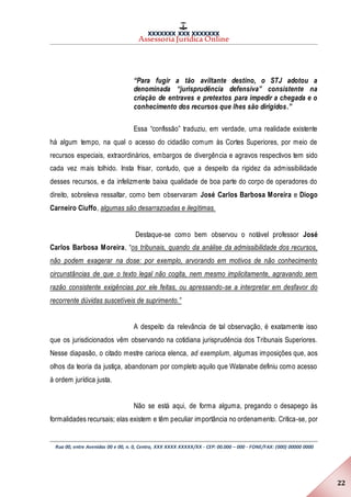 XXXXXXX XXX XXXXXXX
Assessoria Jurídica Online
Rua 00, entre Avenidas 00 e 00, n. 0, Centro, XXX XXXX XXXXX/XX - CEP: 00.000 – 000 - FONE/FAX: (000) 00000 0000
22
“Para fugir a tão aviltante destino, o STJ adotou a
denominada “jurisprudência defensiva” consistente na
criação de entraves e pretextos para impedir a chegada e o
conhecimento dos recursos que lhes são dirigidos.”
Essa “confissão” traduziu, em verdade, uma realidade existente
há algum tempo, na qual o acesso do cidadão comum às Cortes Superiores, por meio de
recursos especiais, extraordinários, embargos de divergência e agravos respectivos tem sido
cada vez mais tolhido. Insta frisar, contudo, que a despeito da rigidez da admissibilidade
desses recursos, e da infelizmente baixa qualidade de boa parte do corpo de operadores do
direito, sobreleva ressaltar, como bem observaram José Carlos Barbosa Moreira e Diogo
Carneiro Ciuffo, algumas são desarrazoadas e ilegítimas.
Destaque-se como bem observou o notável professor José
Carlos Barbosa Moreira, “os tribunais, quando da análise da admissibilidade dos recursos,
não podem exagerar na dose: por exemplo, arvorando em motivos de não conhecimento
circunstâncias de que o texto legal não cogita, nem mesmo implicitamente, agravando sem
razão consistente exigências por ele feitas, ou apressando-se a interpretar em desfavor do
recorrente dúvidas suscetíveis de suprimento.”
A despeito da relevância de tal observação, é exatamente isso
que os jurisdicionados vêm observando na cotidiana jurisprudência dos Tribunais Superiores.
Nesse diapasão, o citado mestre carioca elenca, ad exemplum, algumas imposições que, aos
olhos da teoria da justiça, abandonam por completo aquilo que Watanabe definiu como acesso
à ordem jurídica justa.
Não se está aqui, de forma alguma, pregando o desapego às
formalidades recursais; elas existem e têm peculiar importância no ordenamento. Critica-se, por
 