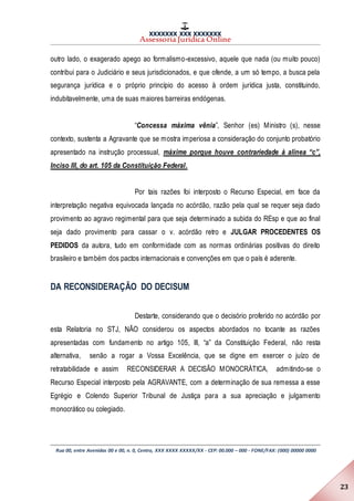 XXXXXXX XXX XXXXXXX
Assessoria Jurídica Online
Rua 00, entre Avenidas 00 e 00, n. 0, Centro, XXX XXXX XXXXX/XX - CEP: 00.000 – 000 - FONE/FAX: (000) 00000 0000
23
outro lado, o exagerado apego ao formalismo-excessivo, aquele que nada (ou muito pouco)
contribui para o Judiciário e seus jurisdicionados, e que ofende, a um só tempo, a busca pela
segurança jurídica e o próprio princípio do acesso à ordem jurídica justa, constituindo,
indubitavelmente, uma de suas maiores barreiras endógenas.
“Concessa máxima vênia”, Senhor (es) Ministro (s), nesse
contexto, sustenta a Agravante que se mostra imperiosa a consideração do conjunto probatório
apresentado na instrução processual, máxime porque houve contrariedade à alínea “c”,
Inciso III, do art. 105 da Constituição Federal.
Por tais razões foi interposto o Recurso Especial, em face da
interpretação negativa equivocada lançada no acórdão, razão pela qual se requer seja dado
provimento ao agravo regimental para que seja determinado a subida do REsp e que ao final
seja dado provimento para cassar o v. acórdão retro e JULGAR PROCEDENTES OS
PEDIDOS da autora, tudo em conformidade com as normas ordinárias positivas do direito
brasileiro e também dos pactos internacionais e convenções em que o país é aderente.
DA RECONSIDERAÇÃO DO DECISUM
Destarte, considerando que o decisório proferido no acórdão por
esta Relatoria no STJ, NÃO considerou os aspectos abordados no tocante as razões
apresentadas com fundamento no artigo 105, III, “a” da Constituição Federal, não resta
alternativa, senão a rogar a Vossa Excelência, que se digne em exercer o juízo de
retratabilidade e assim RECONSIDERAR A DECISÃO MONOCRÁTICA, admitindo-se o
Recurso Especial interposto pela AGRAVANTE, com a determinação de sua remessa a esse
Egrégio e Colendo Superior Tribunal de Justiça para a sua apreciação e julgamento
monocrático ou colegiado.
 