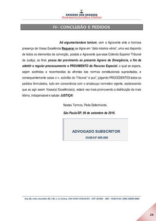 XXXXXXX XXX XXXXXXX
Assessoria Jurídica Online
Rua 00, entre Avenidas 00 e 00, n. 0, Centro, XXX XXXX XXXXX/XX - CEP: 00.000 – 000 - FONE/FAX: (000) 00000 0000
24
IV- CONCLUSÃO E PEDIDOS
Ad argumentandum tantum, vem a Agravante ante a honrosa
presença de Vossa Excelência Requerer se digne em “data máxima vênia”, uma vez dispondo
de todos os elementos de convicção, postula a Agravante que esse Colendo Superior Tribunal
de Justiça, ao final, possa dar provimento ao presente Agravo de Divergência, a fim de
admitir o regular processamento e PROVIMENTO do Recurso Especial, o qual se espera,
sejam acolhidas e reconhecidas às afrontas das normas constitucionais supracitadas, e
consequentemente casse o v. acórdão do Tribunal “a quo”, julgando PROCEDENTES todos os
pedidos formulados, tudo em consonância com o arcabouço normativo vigente, esclarecendo
que ao agir assim Vossa(s) Excelência(s), estará vez mais promovendo a distribuição da mais
lídima, indispensável e salutar JUSTIÇA!
Nestes Termos, Pede Deferimento.
São Paulo/SP, 06 de setembro de 2016.
ADVOGADO SUBSCRITOR
OAB/UF 000.000
 