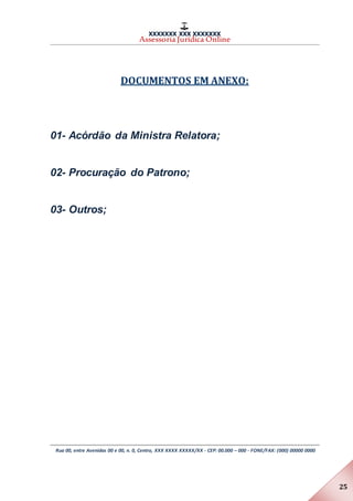 XXXXXXX XXX XXXXXXX
Assessoria Jurídica Online
Rua 00, entre Avenidas 00 e 00, n. 0, Centro, XXX XXXX XXXXX/XX - CEP: 00.000 – 000 - FONE/FAX: (000) 00000 0000
25
DOCUMENTOS EM ANEXO:
01- Acórdão da Ministra Relatora;
02- Procuração do Patrono;
03- Outros;
 