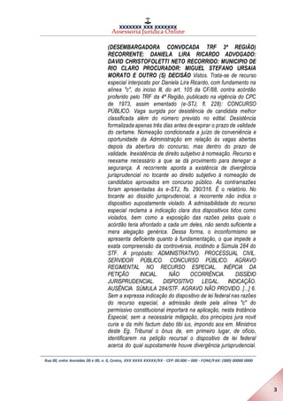 XXXXXXX XXX XXXXXXX
Assessoria Jurídica Online
Rua 00, entre Avenidas 00 e 00, n. 0, Centro, XXX XXXX XXXXX/XX - CEP: 00.000 – 000 - FONE/FAX: (000) 00000 0000
3
(DESEMBARGADORA CONVOCADA TRF 3ª REGIÃO)
RECORRENTE: DANIELA LIRA RICARDO ADVOGADO:
DAVID CHRISTOFOLETTI NETO RECORRIDO: MUNICIPIO DE
RIO CLARO PROCURADOR: MIGUEL STEFANO URSAIA
MORATO E OUTRO (S) DECISÃO Vistos. Trata-se de recurso
especial interposto por Daniela Lira Ricardo, com fundamento na
alínea "c", do inciso III, do art. 105 da CF/88, contra acórdão
proferido pelo TRF da 4ª Região, publicado na vigência do CPC
de 1973, assim ementado (e-STJ, fl. 228): CONCURSO
PÚBLICO. Vaga surgida por desistência de candidata melhor
classificada além do número previsto no edital. Desistência
formalizada apenas três dias antes de expirar o prazo de validade
do certame. Nomeação condicionada a juízo de conveniência e
oportunidade da Administração em relação às vagas abertas
depois da abertura do concurso, mas dentro do prazo de
validade. Inexistência de direito subjetivo à nomeação. Recurso e
reexame necessário a que se dá provimento para denegar a
segurança. A recorrente aponta a existência de divergência
jurisprudencial no tocante ao direito subjetivo à nomeação de
candidatos aprovados em concurso público. As contrarrazões
foram apresentadas às e-STJ, fls. 290/316. É o relatório. No
tocante ao dissídio jurisprudencial, a recorrente não indica o
dispositivo supostamente violado. A admissibilidade do recurso
especial reclama a indicação clara dos dispositivos tidos como
violados, bem como a exposição das razões pelas quais o
acórdão teria afrontado a cada um deles, não sendo suficiente a
mera alegação genérica. Dessa forma, o inconformismo se
apresenta deficiente quanto à fundamentação, o que impede a
exata compreensão da controvérsia, incidindo a Súmula 284 do
STF. A propósito: ADMINISTRATIVO. PROCESSUAL CIVIL.
SERVIDOR PÚBLICO. CONCURSO PÚBLICO. AGRAVO
REGIMENTAL NO RECURSO ESPECIAL. INÉPCIA DA
PETIÇÃO INICIAL. NÃO OCORRÊNCIA. DISSÍDIO
JURISPRUDENCIAL. DISPOSITIVO LEGAL. INDICAÇÃO.
AUSÊNCIA. SÚMULA 284/STF. AGRAVO NÃO PROVIDO. [...] 6.
Sem a expressa indicação do dispositivo de lei federal nas razões
do recurso especial, a admissão deste pela alínea "c" do
permissivo constitucional importará na aplicação, nesta Instância
Especial, sem a necessária mitigação, dos princípios jura novit
curia e da mihi factum dabo tibi ius, impondo aos em. Ministros
deste Eg. Tribunal o ônus de, em primeiro lugar, de ofício,
identificarem na petição recursal o dispositivo de lei federal
acerca do qual supostamente houve divergência jurisprudencial.
 