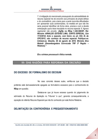 XXXXXXX XXX XXXXXXX
Assessoria Jurídica Online
Rua 00, entre Avenidas 00 e 00, n. 0, Centro, XXX XXXX XXXXX/XX - CEP: 00.000 – 000 - FONE/FAX: (000) 00000 0000
4
7. A mitigação do mencionado pressuposto de admissibilidade do
recurso especial iria de encontro aos princípios da ampla defesa
e do contraditório, pois criaria para a parte recorrida dificuldades
em apresentar suas contrarrazões, na medida em que não lhe
seria possível identificar de forma clara, precisa e com a devida
antecipação qual a tese insculpida no recurso especial. 6. Agravo
regimental não provido. (AgRg no REsp 1.346.588/DF, Rel.
Ministro ARNALDO ESTEVES LIMA, CORTE ESPECIAL, DJe
17/3/2014) Ante o exposto, com fulcro no art. 932, III, do
CPC/2015, não conheço do recurso especial. Publique-se.
Intimem-se. Brasília, 04 de agosto de 2016. Ministra Diva
Malerbi (Desembargadora Convocada TRF 3ª Região –
Relatora).”
Eis a síntese processual e fática narrada.
III- DAS RAZÕES PARA REFORMA DA DECISÃO
DO EXCESSO DE FORMALISMO DO DECISUM
No caso concreto desses autos, verifica-se que a decisão
proferida está demasiadamente apegada ao formalismo excessivo para o conhecimento do
REsp em questão.
Destaca-se que já houve excesso quando do julgamento de
admissão do Recurso de Apelação no Tribunal “a quo”, gerando consequentemente, a
oposição do referido Recurso Especial que não foi conhecido por esta Nobre Relatoria.
DELIMITAÇÃO DA CONTROVÉRSIA E PREQUESTIONAMENTO
 