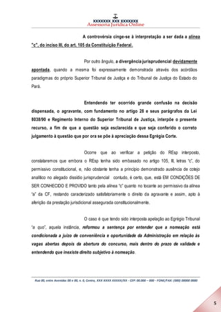 XXXXXXX XXX XXXXXXX
Assessoria Jurídica Online
Rua 00, entre Avenidas 00 e 00, n. 0, Centro, XXX XXXX XXXXX/XX - CEP: 00.000 – 000 - FONE/FAX: (000) 00000 0000
5
A controvérsia cinge-se à interpretação a ser dada a alínea
"c", do inciso III, do art. 105 da Constituição Federal.
Por outro ângulo, a divergência jurisprudencial devidamente
apontada, quando a mesma foi expressamente demonstrada através dos acórdãos
paradigmas do próprio Superior Tribunal de Justiça e do Tribunal de Justiça do Estado do
Pará.
Entendendo ter ocorrido grande confusão na decisão
dispensada, o agravante, com fundamento no artigo 28 e seus parágrafos da Lei
8038/90 e Regimento Interno do Superior Tribunal de Justiça, interpõe o presente
recurso, a fim de que a questão seja esclarecida e que seja conferido o correto
julgamento à questão que por ora se põe à apreciação dessa Egrégia Corte.
Ocorre que ao verificar a petição do REsp interposto,
constataremos que embora o REsp tenha sido embasado no artigo 105, III, letras “c”, do
permissivo constitucional, e, não obstante tenha a princípio demonstrado ausência de cotejo
analítico no alegado dissídio jurisprudencial contudo, é certo, que, está EM CONDIÇÕES DE
SER CONHECIDO E PROVIDO tanto pela alínea “c” quanto no tocante ao permissivo da alínea
“a” da CF, restando caracterizado satisfatoriamente o direito da agravante e assim, apto à
aferição da prestação jurisdicional assegurada constitucionalmente.
O caso é que tendo sido interposta apelação ao Egrégio Tribunal
“a quo”, aquela instância, reformou a sentença por entender que a nomeação está
condicionada a juízo de conveniência e oportunidade da Administração em relação às
vagas abertas depois da abertura do concurso, mais dentro do prazo de validade e
entendendo que inexiste direito subjetivo à nomeação.
 