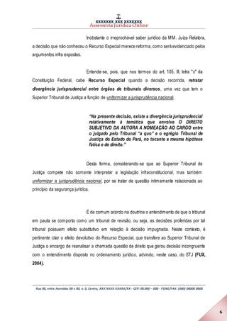 XXXXXXX XXX XXXXXXX
Assessoria Jurídica Online
Rua 00, entre Avenidas 00 e 00, n. 0, Centro, XXX XXXX XXXXX/XX - CEP: 00.000 – 000 - FONE/FAX: (000) 00000 0000
6
Inobstante o irreprochável saber jurídico da MM. Juíza Relatora,
a decisão que não conheceu o Recurso Especial merece reforma, como será evidenciado pelos
argumentos infra expostos.
Entende-se, pois, que nos termos do art. 105, III, letra "c" da
Constituição Federal, cabe Recurso Especial quando a decisão recorrida, retratar
divergência jurisprudencial entre órgãos de tribunais diversos, uma vez que tem o
Superior Tribunal de Justiça a função de uniformizar a jurisprudência nacional.
“Na presente decisão, existe a divergência jurisprudencial
relativamente à temática que envolve O DIREITO
SUBJETIVO DA AUTORA A NOMEAÇÃO AO CARGO entre
o julgado pelo Tribunal “a quo” e o egrégio Tribunal de
Justiça do Estado do Pará, no tocante a mesma hipótese
fática e de direito.”
Desta forma, considerando-se que ao Superior Tribunal de
Justiça compete não somente interpretar a legislação infraconstitucional, mas também
uniformizar a jurisprudência nacional, por se tratar de questão intimamente relacionada ao
princípio da segurança jurídica.
É de comum acordo na doutrina o entendimento de que o tribunal
em pauta se comporta como um tribunal de revisão, ou seja, as decisões proferidas por tal
tribunal possuem efeito substitutivo em relação à decisão impugnada. Neste contexto, é
pertinente citar o efeito devolutivo do Recurso Especial, que transfere ao Superior Tribunal de
Justiça o encargo de reanalisar a chamada questão de direito que gerou decisão incongruente
com o entendimento disposto no ordenamento jurídico, advindo, neste caso, do STJ (FUX,
2004).
 