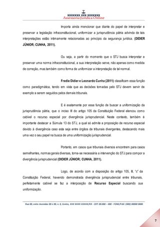 XXXXXXX XXX XXXXXXX
Assessoria Jurídica Online
Rua 00, entre Avenidas 00 e 00, n. 0, Centro, XXX XXXX XXXXX/XX - CEP: 00.000 – 000 - FONE/FAX: (000) 00000 0000
7
Importa ainda mencionar que diante do papel de interpretar e
preservar a legislação infraconstitucional, uniformizar a jurisprudência pátria advinda de tais
interpretações estão intimamente relacionadas ao princípio da segurança jurídica. (DIDIER
JÚNIOR; CUNHA, 2011).
Ou seja, a partir do momento que o STJ busca interpretar e
preservar uma norma infraconstitucional, a sua interpretação serve, não apenas como medida
de correção, mas também como forma de uniformizar a interpretação de tal normal.
Fredie Didier e Leonardo Cunha (2011) classificam essa função
como paradigmática, tendo em vista que as decisões tomadas pelo STJ devem servir de
exemplo a serem seguidos pelos demais tribunais.
E é exatamente por essa função de buscar a uniformização da
jurisprudência pátria, que o inciso III do artigo 105 da Constituição Federal elencou como
cabível o recurso especial por divergência jurisprudencial. Neste contexto, também é
importante destacar a Súmula 13 do STJ, a qual só admite a proposição de recurso especial
devido à divergência caso esta seja entre órgãos de tribunais divergentes, destacando mais
uma vez o seu papel na busca de uma uniformização jurisprudencial.
Portanto, em casos que tribunais diversos encontrem para casos
semelhantes, normas gerais diversas, torna-se necessária a intervenção do STJ para compor a
divergência jurisprudencial (DIDIER JÚNIOR; CUNHA, 2011).
Logo, de acordo com a disposição do artigo 105, III, “c” da
Constituição Federal, havendo demonstrada divergência jurisprudencial entre tribunais,
perfeitamente cabível se faz a interposição de Recurso Especial buscando sua
uniformização.
 