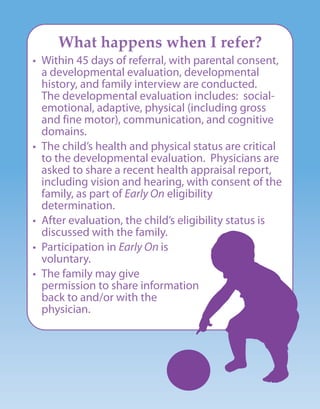 What happens when I refer?
• Within 45 days of referral, with parental consent,
a developmental evaluation, developmental
history, and family interview are conducted.
The developmental evaluation includes: social-
emotional, adaptive, physical (including gross
and fine motor), communication, and cognitive
domains.
• The child’s health and physical status are critical
to the developmental evaluation. Physicians are
asked to share a recent health appraisal report,
including vision and hearing, with consent of the
family, as part of Early On eligibility
determination.
• After evaluation, the child’s eligibility status is
discussed with the family.
• Participation in Early On is
voluntary.
• The family may give
permission to share information
back to and/or with the
physician.
 