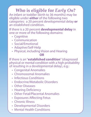 Who is eligible for Early On?
An infant or toddler (birth to 36 months) may be
eligible under either of the following two
categories: a 20 percent developmental delay or
an established condition.
If there is a 20 percent developmental delay in
one or more of the following domains:
• Cognitive
• Communication
• Social/Emotional
• Adaptive/Self-Help
• Physical, including Vision and Hearing
OR
If there is an“established condition”(diagnosed
physical or mental condition with a high probability
of resulting in a developmental delay), e.g.:
• Congenital Anomalies
• Chromosomal Anomalies
• Infectious Conditions
• Endocrine/Metabolic Disorders
• Other Diseases
• Hearing Deficiency
• Other Fetal/Placental Anomalies
• Exposures Affecting Fetus
• Chronic Illness
• Developmental Disorders
• Mental Health Conditions
 